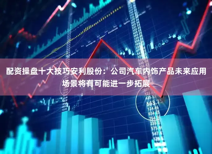 配资操盘十大技巧安利股份：公司汽车内饰产品未来应用场景将有可能进一步拓展