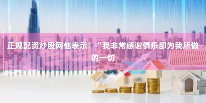 正规配资炒股网他表示：“我非常感谢俱乐部为我所做的一切