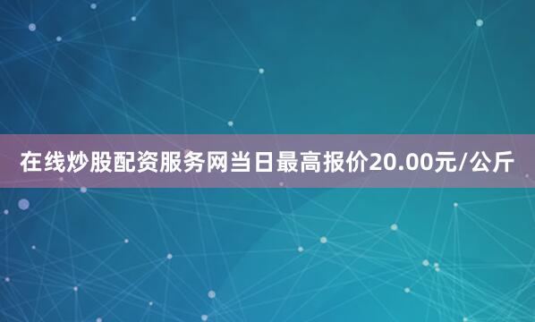在线炒股配资服务网当日最高报价20.00元/公斤