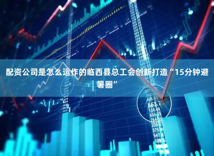 配资公司是怎么运作的临西县总工会创新打造“15分钟避暑圈”